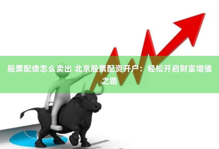股票配债怎么卖出 北京股票配资开户：轻松开启财富增值之路