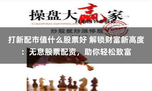 打新配市值什么股票好 解锁财富新高度：无息股票配资，助你轻松致富