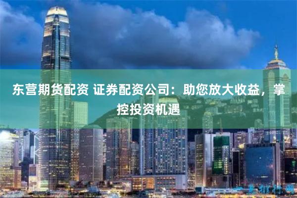 东营期货配资 证券配资公司：助您放大收益，掌控投资机遇
