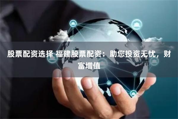 股票配资选择 福建股票配资：助您投资无忧，财富增值