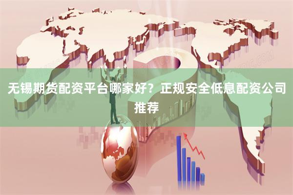 无锡期货配资平台哪家好？正规安全低息配资公司推荐