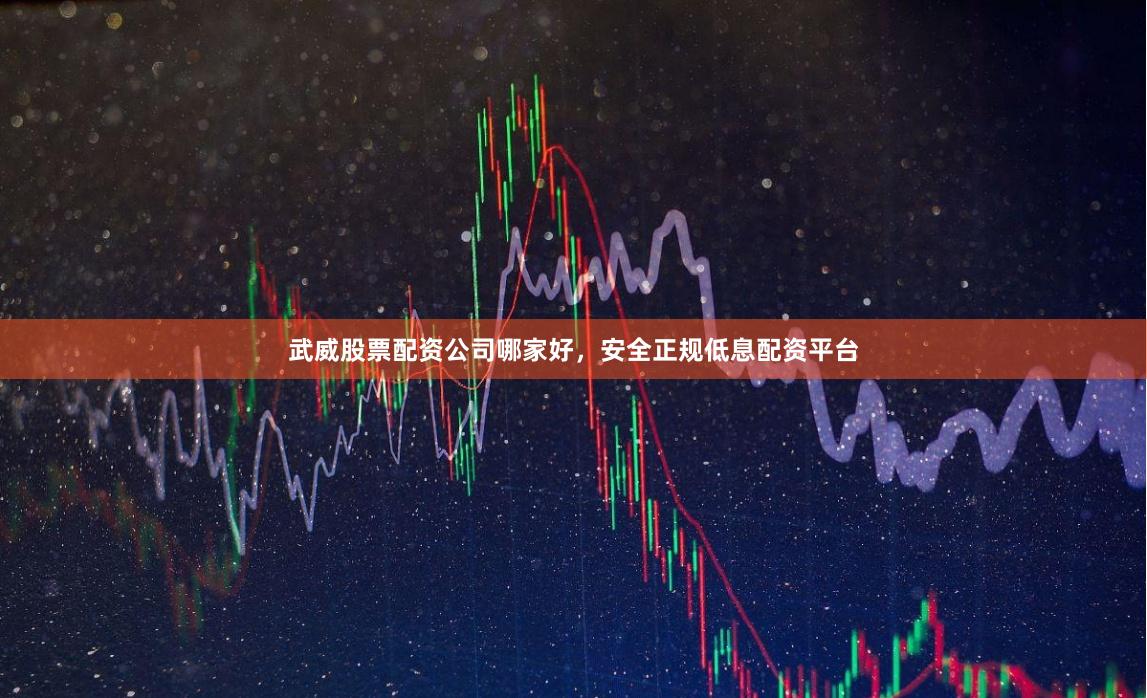 武威股票配资公司哪家好，安全正规低息配资平台